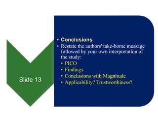 Slide 13
• Conclusions
• Restate the authors' take-home message
followed by your own interpretation of
the study:
• PICO
• Findings
• Conclusions with Magnitude
• Applicability? Trustworthiness?
 