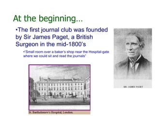 At the beginning…
•The first journal club was founded
by Sir James Paget, a British
Surgeon in the mid-1800’s
•“Small room over a baker’s shop near the Hospital-gate
where we could sit and read the journals”
 