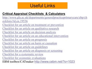 Critical Appraisal Checklists & Calculators
http://www.gla.ac.uk/departments/generalpracticeprimarycare/ebp/ch
ecklists/#d.en.19536
Checklist for an article on treatment or prevention
Checklist for an article on qualitative research
Checklist for an article on decision analysis
Checklist for an article on an educational intervention
Checklist for an article on prognosis
Checklist for an article on harm or causation
Checklist for an article on guidelines
Checklist for an article on diagnosis or screening
Checklist for a systematic review
Checklist for economic evaluations
EBM toolbox/CATmaker http://www.cebm.net/?o=1023
Useful Links
 