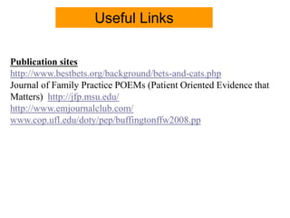 Publication sites
http://www.bestbets.org/background/bets-and-cats.php
Journal of Family Practice POEMs (Patient Oriented Evidence that
Matters) http://jfp.msu.edu/
http://www.emjournalclub.com/
www.cop.ufl.edu/doty/pep/buffingtonffw2008.pp
Useful Links
 