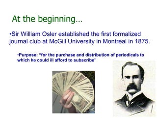 At the beginning…
•Sir William Osler established the first formalized
journal club at McGill University in Montreal in 1875.
•Purpose: “for the purchase and distribution of periodicals to
which he could ill afford to subscribe”
 