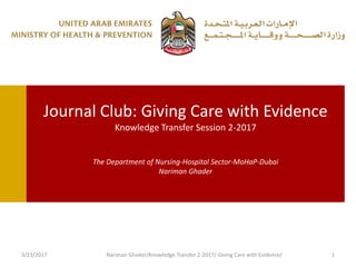 Journal Club: Giving Care with Evidence
Knowledge Transfer Session 2-2017
The Department of Nursing-Hospital Sector-MoHaP-Dubai
Nariman Ghader
3/23/2017 Nariman Ghader/Knowledge Transfer 2-2017/ Giving Care with Evidence/ 1
 