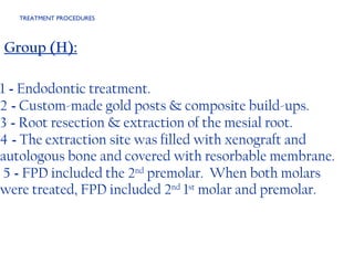 TREATMENT PROCEDURES  Group (H): 1  -  Endodontic treatment. 2  -  Custom-made gold posts & composite build-ups. 3  -  Root resection & extraction of the mesial root.  4  -  The extraction site was filled with xenograft and autologous bone and covered with resorbable membrane.  5  -  FPD included the 2 nd  premolar.  When both molars were treated, FPD included 2 nd  1 st  molar and premolar.   