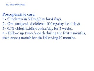 TREATMENT PROCEDURES  Postoperative care: 1  -  Clindamycin 600mg/day for 4 days. 2  -  Oral analgesic diclofenac 100mg/day for 4 days. 3  -  0.1% chlorhexidine twice/day for 3 weeks. 4  -  Follow-up twice/month during the first 2 months, then once a month for the following 10 months. 