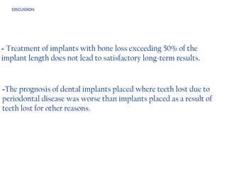 - The prognosis of dental implants placed where teeth lost due to periodontal disease was worse than implants placed as a result of teeth lost for other reasons. -  Treatment of implants with bone loss exceeding 50% of the implant length does not lead to satisfactory long-term results.  DISCUSSION 