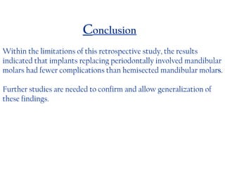 C onclusion Within the limitations of this retrospective study, the results indicated that implants replacing periodontally involved mandibular molars had fewer complications than hemisected mandibular molar s . Further studies are needed to confirm and allow generalization of these findings. 