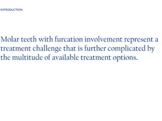 INTRODUCTION Molar teeth with furcation involvement represent a treatment challenge that is further complicated by the multitude of available treatment options . 