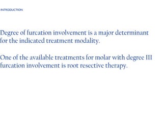 INTRODUCTION Degree of furcation involvement is a major determinant for the indicated treatment modality. One of the available treatments for molar with degree III furcation involvement is root resective therapy.  