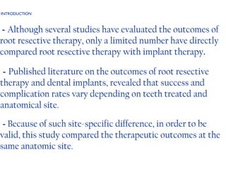 INTRODUCTION -  Although several studies have evaluated the outcomes of root resective therapy, only a limited number have directly compared root resective therapy with implant therapy . -  Published literature on the outcomes of root resective therapy and dental implants, revealed that success and complication rates vary depending on teeth treated and anatomical site. -  Because of such site-specific difference, in order to be valid, this study compared the therapeutic outcomes at the same anatomic site.  