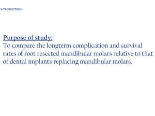 INTRODUCTION Purpose of study: To compare the longterm complication and survival rates of root resected mandibular molars relative to that of dental implants replacing mandibular molars.  