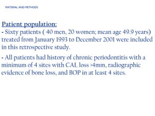 MATERIAL AND METHODS Patient population: -  Sixty patients ( 40 men, 20 women; mean age 49.9 years) treated from January 1993 to December 2001 were included in this retrospective study. -  All patients had history of chronic periodontitis with a minimum of 4 sites with CAL loss >4mm, radiographic evidence of bone loss, and BOP in at least 4 sites.  