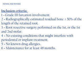 MATERIAL AND METHODS Inclusion criteria:  1  -  Grade III furcation involvement. 2  -  Radiographically estimated residual bone  ≥ 50% of the length of the retained root. 3  -  Root resective surgery performed on the 1st, or the 1st and 2nd molar. 4  -  No existing conditions that might interfere with periodontal or implant treatment. 5  -  No known drug allergies. 6  -  Maintenance for at least 48 months. 
