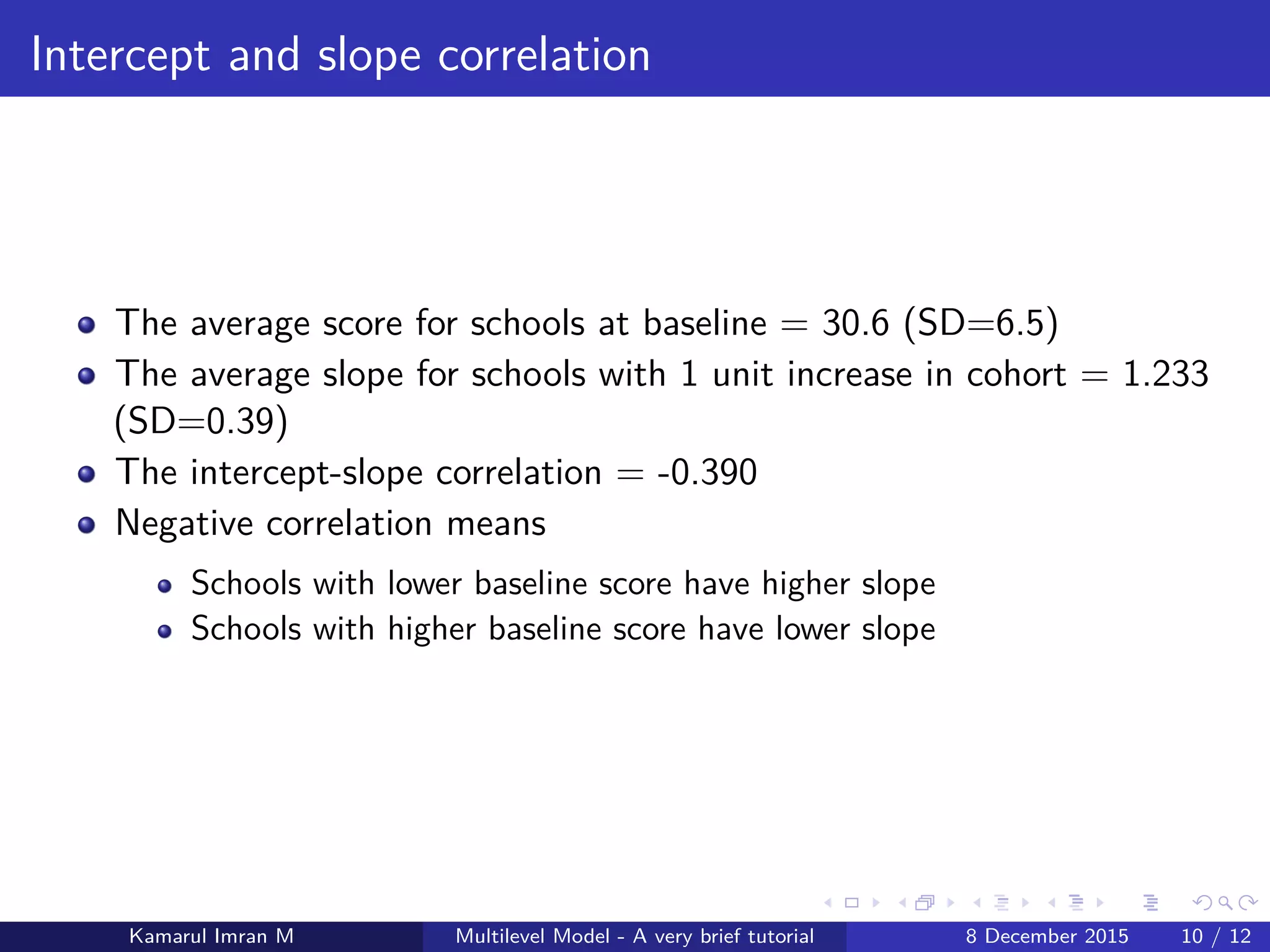 Intercept and slope correlation
The average score for schools at baseline = 30.6 (SD=6.5)
The average slope for schools with 1 unit increase in cohort = 1.233
(SD=0.39)
The intercept-slope correlation = -0.390
Negative correlation means
Schools with lower baseline score have higher slope
Schools with higher baseline score have lower slope
Kamarul Imran M Multilevel Model - A very brief tutorial 8 December 2015 10 / 12
 