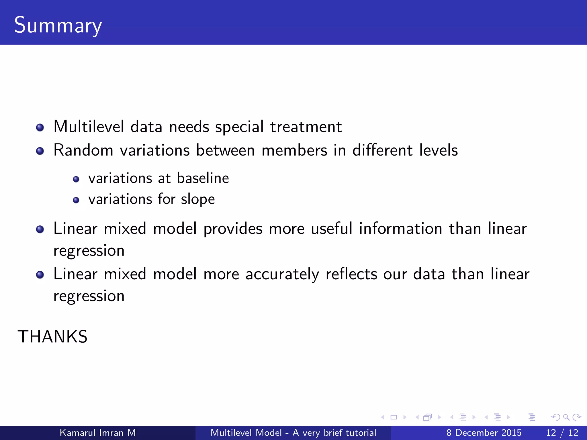 Summary
Multilevel data needs special treatment
Random variations between members in diﬀerent levels
variations at baseline
variations for slope
Linear mixed model provides more useful information than linear
regression
Linear mixed model more accurately reﬂects our data than linear
regression
THANKS
Kamarul Imran M Multilevel Model - A very brief tutorial 8 December 2015 12 / 12
 