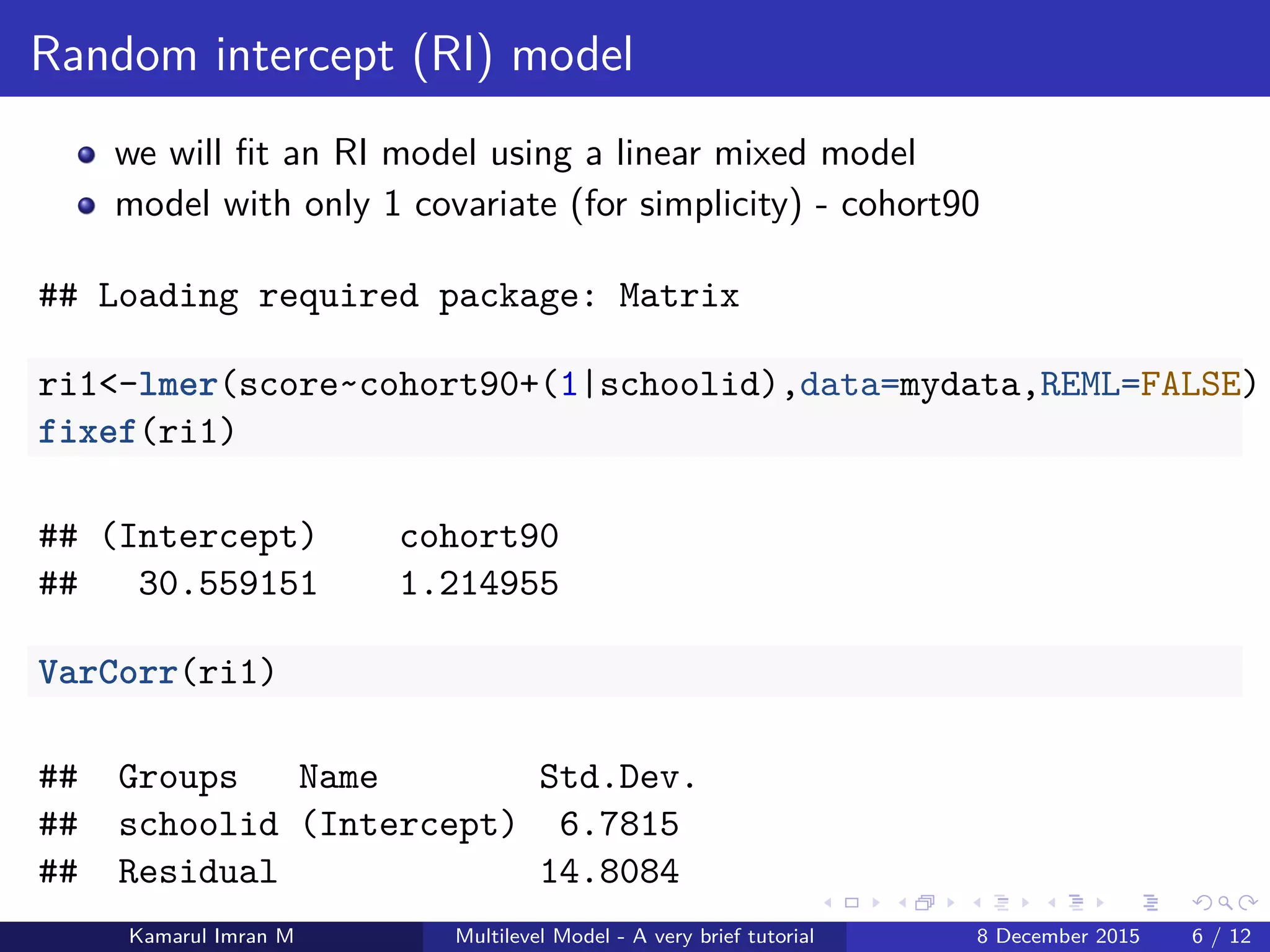 Random intercept (RI) model
we will ﬁt an RI model using a linear mixed model
model with only 1 covariate (for simplicity) - cohort90
## Loading required package: Matrix
ri1<-lmer(score~cohort90+(1|schoolid),data=mydata,REML=FALSE)
fixef(ri1)
## (Intercept) cohort90
## 30.559151 1.214955
VarCorr(ri1)
## Groups Name Std.Dev.
## schoolid (Intercept) 6.7815
## Residual 14.8084
Kamarul Imran M Multilevel Model - A very brief tutorial 8 December 2015 6 / 12
 