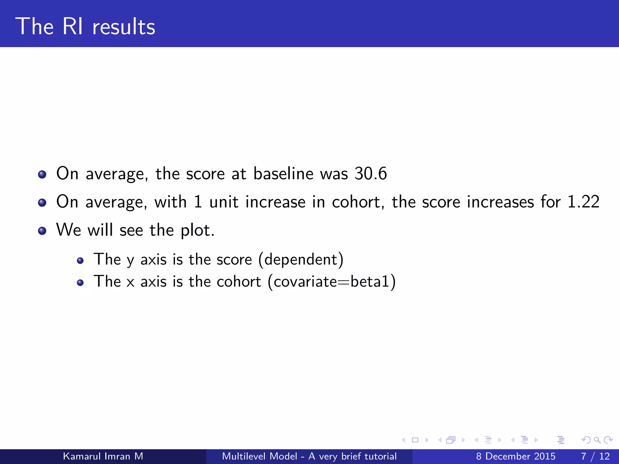 The RI results
On average, the score at baseline was 30.6
On average, with 1 unit increase in cohort, the score increases for 1.22
We will see the plot.
The y axis is the score (dependent)
The x axis is the cohort (covariate=beta1)
Kamarul Imran M Multilevel Model - A very brief tutorial 8 December 2015 7 / 12
 