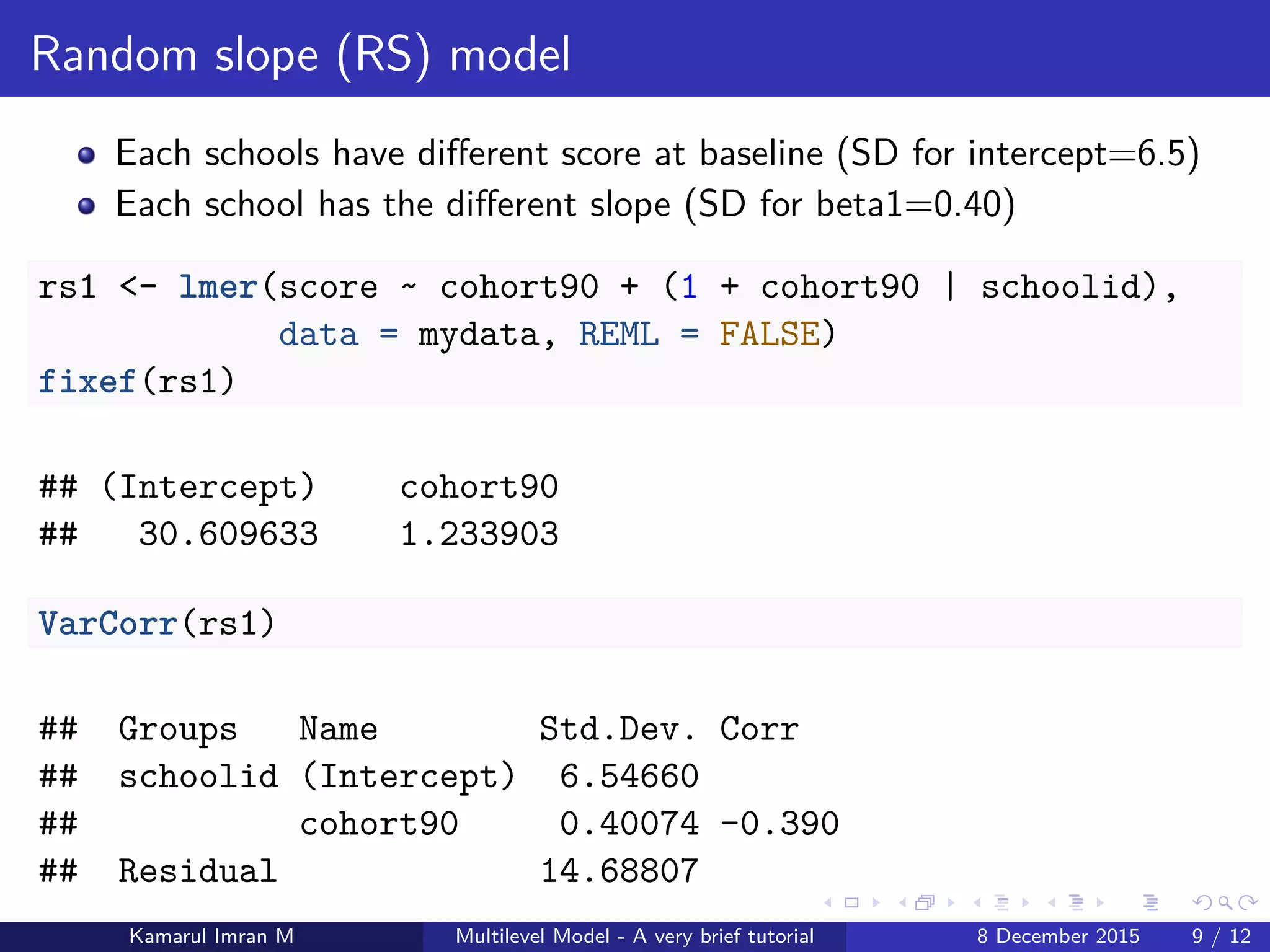 Random slope (RS) model
Each schools have diﬀerent score at baseline (SD for intercept=6.5)
Each school has the diﬀerent slope (SD for beta1=0.40)
rs1 <- lmer(score ~ cohort90 + (1 + cohort90 | schoolid),
data = mydata, REML = FALSE)
fixef(rs1)
## (Intercept) cohort90
## 30.609633 1.233903
VarCorr(rs1)
## Groups Name Std.Dev. Corr
## schoolid (Intercept) 6.54660
## cohort90 0.40074 -0.390
## Residual 14.68807
Kamarul Imran M Multilevel Model - A very brief tutorial 8 December 2015 9 / 12
 