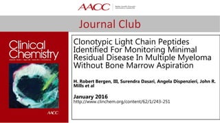 Journal Club
Clonotypic Light Chain Peptides
Identified For Monitoring Minimal
Residual Disease In Multiple Myeloma
Without Bone Marrow Aspiration
H. Robert Bergen, III, Surendra Dasari, Angela Dispenzieri, John R.
Mills et al
January 2016
http://www.clinchem.org/content/62/1/243-251
 
