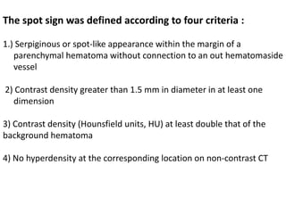 The spot sign was defined according to four criteria :
1.) Serpiginous or spot-like appearance within the margin of a
parenchymal hematoma without connection to an out hematomaside
vessel
2) Contrast density greater than 1.5 mm in diameter in at least one
dimension
3) Contrast density (Hounsfield units, HU) at least double that of the
background hematoma
4) No hyperdensity at the corresponding location on non-contrast CT
 