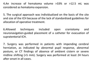 4.An increase of hematoma volume >33% or >12.5 mL was
considered as hematoma expansion.
5. The surgical approach was individualized on the basis of the site
and size of the ICH because of the lack of standardized guidelines for
allocation of operative treatment.
6.Allowed techniques included open craniotomy and
neuronavigation-guided placement of a catheter for evacuation of
supratentorial ICH.
7. Surgery was performed in patients with impending cerebral
herniation, as indicated by abnormal pupil response, abnormal
posture, or CT findings of absence of ambient cistern or severe
midline shifting (>5 mm). Surgery was performed at least 24 hours
after onset in all cases.
 