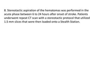 8. Stereotactic aspiration of the hematomas was performed in the
acute phase between 6 to 24 hours after onset of stroke. Patients
underwent repeat CT scan with a stereotactic protocol that utilized
1.5 mm slices that were then loaded onto a Stealth Station.
 
