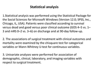 Statistical analysis
1.Statistical analysis was performed using the Statistical Package for
the Social Sciences for Microsoft Windows (Version 12.0; SPSS, Inc.,
Chicago, IL, USA). Patients were classified according to survival
versus dead and good versus poor clinical outcome (GOS 4–5 vs. 1–
3 and mRS 0–2 vs. 3–6) on discharge and at 90-day follow-up.
2. The associations of surgical treatment with clinical outcomes and
mortality were examined by the chisquare test for categorical
variables or Mann-Whitney U-test for continuous variables.
3. Univariate analyses were performed for association of
demographic, clinical, laboratory, and imaging variables with
respect to surgical treatment.
 