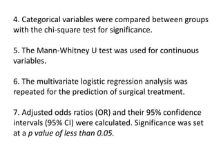 4. Categorical variables were compared between groups
with the chi-square test for significance.
5. The Mann-Whitney U test was used for continuous
variables.
6. The multivariate logistic regression analysis was
repeated for the prediction of surgical treatment.
7. Adjusted odds ratios (OR) and their 95% confidence
intervals (95% CI) were calculated. Significance was set
at a p value of less than 0.05.
 