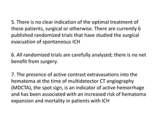5. There is no clear indication of the optimal treatment of
these patients, surgical or otherwise. There are currently 6
published randomized trials that have studied the surgical
evacuation of spontaneous ICH
6. All randomized trials are carefully analyzed; there is no net
benefit from surgery.
7. The presence of active contrast extravasations into the
hematoma at the time of multidetector CT angiography
(MDCTA), the spot sign, is an indicator of active hemorrhage
and has been associated with an increased risk of hematoma
expansion and mortality in patients with ICH
 