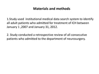 Materials and methods
1.Study used institutional medical data search system to identify
all adult patients who admitted for treatment of ICH between
January 1 ,2007 and January 31, 2012.
2. Study conducted a retrospective review of all consecutive
patients who admitted to the department of neurosurgery.
 