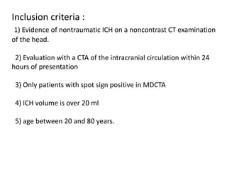 Inclusion criteria :
1) Evidence of nontraumatic ICH on a noncontrast CT examination
of the head.
2) Evaluation with a CTA of the intracranial circulation within 24
hours of presentation
3) Only patients with spot sign positive in MDCTA
4) ICH volume is over 20 ml
5) age between 20 and 80 years.
 