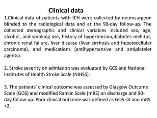Clinical data
1.Clinical data of patients with ICH were collected by neurosurgeon
blinded to the radiological data and at the 90-day follow-up. The
collected demographic and clinical variables included sex, age,
alcohol, and smoking use, history of hypertension,diabetes mellitus,
chronic renal failure, liver disease (liver cirrhosis and hepatocellular
carcinoma), and medications (antihypertensive and antiplatelet
agents).
2. Stroke severity on admission was evaluated by GCS and National
Institutes of Health Stroke Scale (NIHSS).
3. The patients’ clinical outcome was assessed by Glasgow Outcome
Scale (GOS) and modified Rankin Scale (mRS) on discharge and 90-
day follow-up. Poor clinical outcome was defined as GOS <4 and mRS
>2.
 