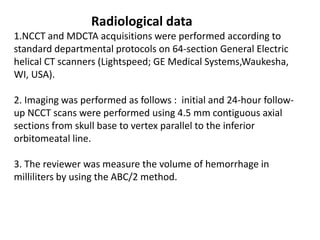 Radiological data
1.NCCT and MDCTA acquisitions were performed according to
standard departmental protocols on 64-section General Electric
helical CT scanners (Lightspeed; GE Medical Systems,Waukesha,
WI, USA).
2. Imaging was performed as follows : initial and 24-hour follow-
up NCCT scans were performed using 4.5 mm contiguous axial
sections from skull base to vertex parallel to the inferior
orbitomeatal line.
3. The reviewer was measure the volume of hemorrhage in
milliliters by using the ABC/2 method.
 