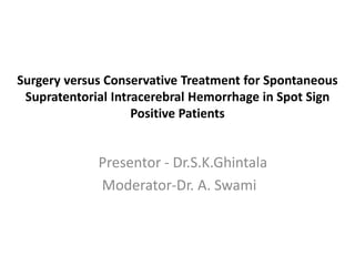 Surgery versus Conservative Treatment for Spontaneous
Supratentorial Intracerebral Hemorrhage in Spot Sign
Positive Patients
Presentor - Dr.S.K.Ghintala
Moderator-Dr. A. Swami
 
