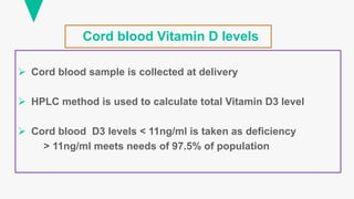 Cord blood Vitamin D levels
 Cord blood sample is collected at delivery
 HPLC method is used to calculate total Vitamin D3 level
 Cord blood D3 levels < 11ng/ml is taken as deficiency
> 11ng/ml meets needs of 97.5% of population
 
