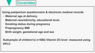 Covariates
Using postpartum questionnaire & electronic medical records
- Maternal age at delivery,
Maternal race/ethnicity, educational level,
Smoking status during pregnancy
Prepregnancy BMI
Birth weight, gestational age and sex
Subsample of children's( n=586) Vitamin D3 level measured using
HPLC
 