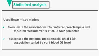 Statistical analysis
Used linear mixed models
 to estimate the associations b/n maternal preeclampsia and
repeated measurements of child SBP percentile
 asssessed the maternal preeclampsia–child SBP
association varied by cord blood D3 level
 
