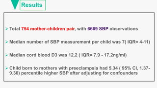 Results
 Total 754 mother-children pair, with observations
 Median number of SBP measurement per child was 7( IQR= 4-11)
 Median cord blood D3 was 12.2 ( IQR= 7.9 - 17.2ng/ml)
 Child born to mothers with preeclampsia had 5.34 ( 95% CI, 1.37-
9.30) percentile higher SBP after adjusting for confounders
 