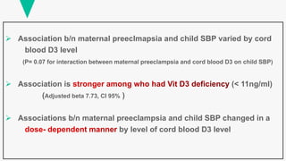  Association b/n maternal preeclmapsia and child SBP varied by cord
blood D3 level
(P= 0.07 for interaction between maternal preeclampsia and cord blood D3 on child SBP)
 Association is (< 11ng/ml)
(Adjusted beta 7.73, CI 95% )
 Associations b/n maternal preeclampsia and child SBP changed in a
by level of cord blood D3 level
 