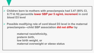  Children born to mothers with preeclampsia had 3.47 (95% CI,
0.77-6.18) percentile lower SBP per 5 ng/mL increment in cord
blood D3 level
 Possible modifying role of cord blood D3 level in the maternal
preeclampsia—child SBP association did not differ by
maternal race/ethnicity,
preterm birth,
low birth weight, or
maternal overweight or obese status
 