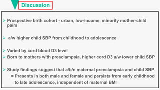 Discussion
 Prospective birth cohort - urban, low-income, minority mother-child
pairs
 a/w higher child SBP from childhood to adolescence
 Varied by cord blood D3 level
 Born to mothers with preeclampsia, higher cord D3 a/w lower child SBP
 Study findings suggest that a/b/n maternal preeclampsia and child SBP
= Presents in both male and female and persists from early childhood
to late adolescence, independent of maternal BMI
 