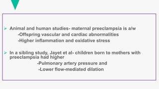  Animal and human studies- maternal preeclampsia is a/w
-Offspring vascular and cardiac abnormalities
-Higher inflammation and oxidative stress
 In a sibling study, Jayet et al- children born to mothers with
preeclampsia had higher
-Pulmonary artery pressure and
-Lower flow-mediated dilation
 