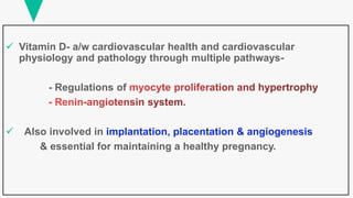  Vitamin D- a/w cardiovascular health and cardiovascular
physiology and pathology through multiple pathways-
- Regulations of
 Also involved in implantation, placentation & angiogenesis
& essential for maintaining a healthy pregnancy.
 
