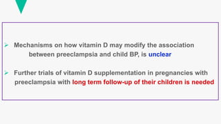 Mechanisms on how vitamin D may modify the association
between preeclampsia and child BP, is unclear
 Further trials of vitamin D supplementation in pregnancies with
preeclampsia with long term follow-up of their children is needed
 