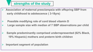 strengths of the study
 Association of maternal preeclampsia with offspring SBP from
early childhood to adolescence ( 3-18yrs)
 Possible modifying role of cord blood vitamin D
 Large sample size with median of 7 SBP observations per child
 Sample predominantly comprised underrepresented (62% Black,
19% Hispanic) mothers and preterm birth children
 Important segment of population
 