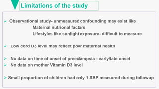 Limitations of the study
 Observational study- unmeasured confounding may exist like
Maternal nutrional factors
Lifestyles like sunlight exposure- difficult to measure
 Low cord D3 level may reflect poor maternal health
 No data on time of onset of preeclampsia - early/late onset
 No data on mother Vitamin D3 level
 Small proportion of children had only 1 SBP measured during followup
 