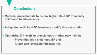 Conclusions
 Maternal preeclampsia to be a/w higher child BP from early
childhood to adolescence
 Adequate cord blood D3 level may modify this association
 Optimizing D3 levels in preeclamptic mother may help in
- Preventing high childhood BP and
- future cardiovascular disease risk.
 