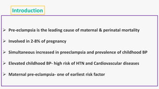 Introduction
 Pre-eclampsia is the leading cause of maternal & perinatal mortality
 Involved in 2-8% of pregnancy
 Simultaneous increased in preeclampsia and prevalence of childhood BP
 Elevated childhood BP- high risk of HTN and Cardiovascular diseases
 Maternal pre-eclampsia- one of earliest risk factor
 