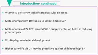 Introduction- continued
 Vitamin-D deficiency- risk of cardiovascular diseases
 Meta-analysis from 10 studies- 3-6mmHg more SBP
 Meta-analysis of 27 RCT-showed Vit-D supplementation helps in reducing
preeclampsia
 Vit- D- plays role in fetal development
 Higher early life Vit D - may be protective against childhood high BP
 