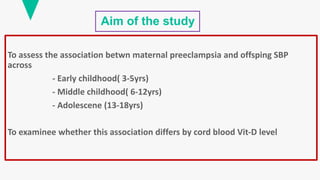 Aim of the study
To assess the association betwn maternal preeclampsia and offsping SBP
across
- Early childhood( 3-5yrs)
- Middle childhood( 6-12yrs)
- Adolescene (13-18yrs)
To examinee whether this association differs by cord blood Vit-D level
 