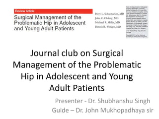 Journal club on Surgical
Management of the Problematic
Hip in Adolescent and Young
Adult Patients
Presenter - Dr. Shubhanshu Singh
Guide – Dr. John Mukhopadhaya sir
 